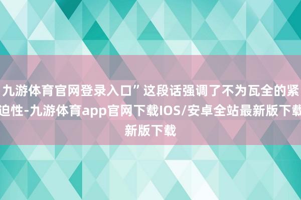 九游体育官网登录入口”这段话强调了不为瓦全的紧迫性-九游体育app官网下载IOS/安卓全站最新版下载