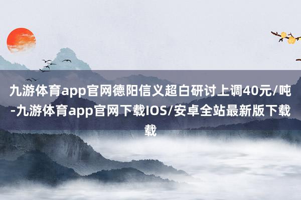 九游体育app官网德阳信义超白研讨上调40元/吨-九游体育app官网下载IOS/安卓全站最新版下载