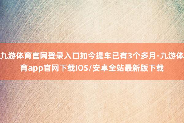 九游体育官网登录入口如今提车已有3个多月-九游体育app官网下载IOS/安卓全站最新版下载