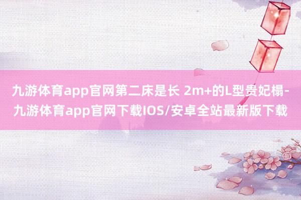 九游体育app官网第二床是长 2m+的L型贵妃榻-九游体育app官网下载IOS/安卓全站最新版下载