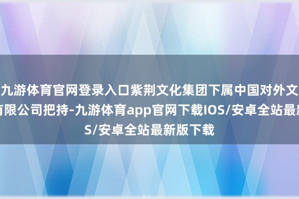 九游体育官网登录入口紫荆文化集团下属中国对外文化集团有限公司把持-九游体育app官网下载IOS/安卓全站最新版下载