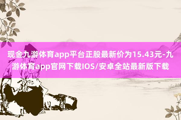 现金九游体育app平台正股最新价为15.43元-九游体育app官网下载IOS/安卓全站最新版下载