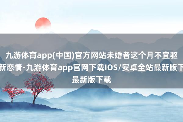 九游体育app(中国)官方网站未婚者这个月不宜驱动新恋情-九游体育app官网下载IOS/安卓全站最新版下载