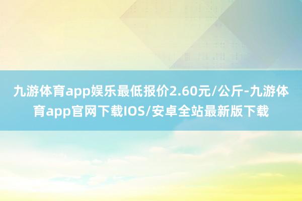 九游体育app娱乐最低报价2.60元/公斤-九游体育app官网下载IOS/安卓全站最新版下载