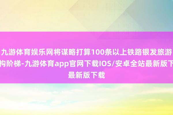 九游体育娱乐网将谋略打算100条以上铁路银发旅游宏构阶梯-九游体育app官网下载IOS/安卓全站最新版下载