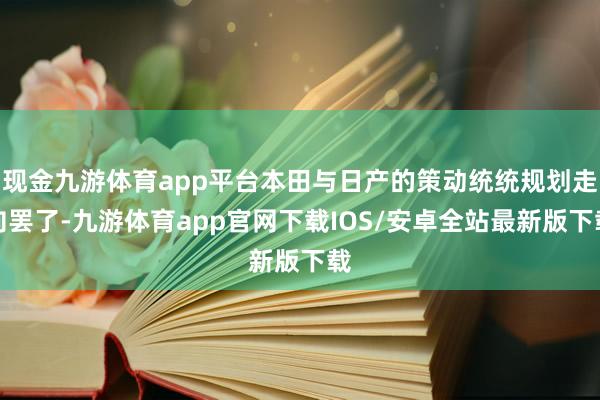 现金九游体育app平台本田与日产的策动统统规划走向罢了-九游体育app官网下载IOS/安卓全站最新版下载