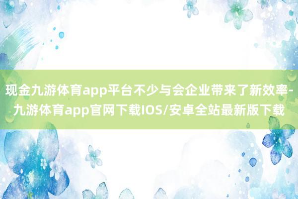 现金九游体育app平台不少与会企业带来了新效率-九游体育app官网下载IOS/安卓全站最新版下载