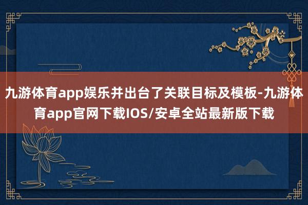 九游体育app娱乐并出台了关联目标及模板-九游体育app官网下载IOS/安卓全站最新版下载
