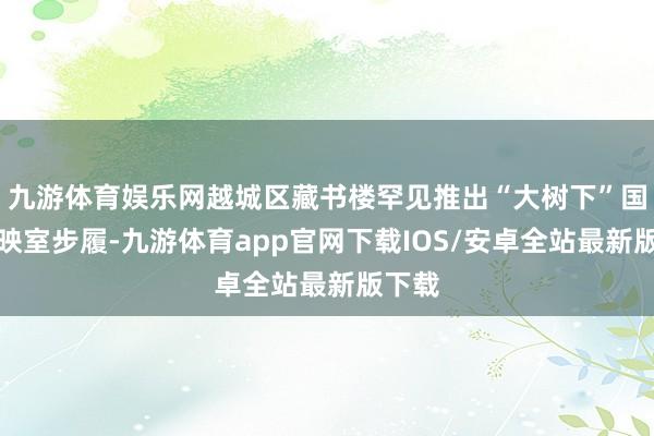 九游体育娱乐网越城区藏书楼罕见推出“大树下”国漫放映室步履-九游体育app官网下载IOS/安卓全站最新版下载