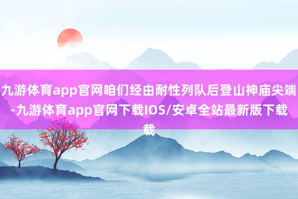 九游体育app官网咱们经由耐性列队后登山神庙尖端-九游体育app官网下载IOS/安卓全站最新版下载