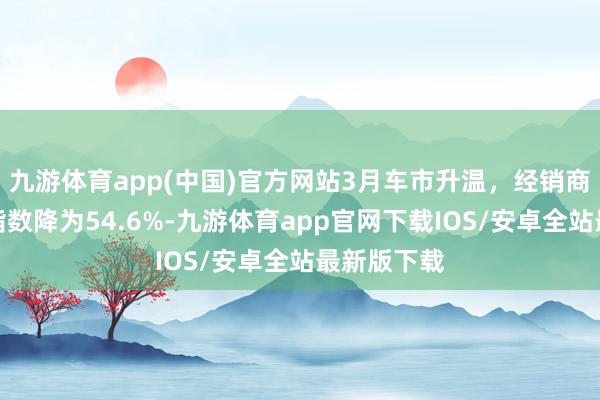 九游体育app(中国)官方网站3月车市升温,经销商库存预警指数降为54.6%-九游体育app官网下载IOS/安卓全站最新版下载
