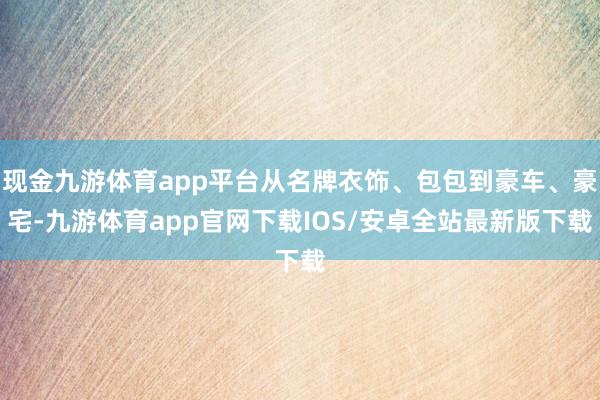 现金九游体育app平台从名牌衣饰、包包到豪车、豪宅-九游体育app官网下载IOS/安卓全站最新版下载