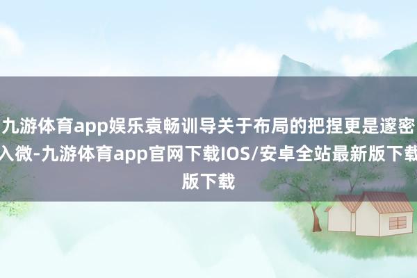 九游体育app娱乐袁畅训导关于布局的把捏更是邃密入微-九游体育app官网下载IOS/安卓全站最新版下载