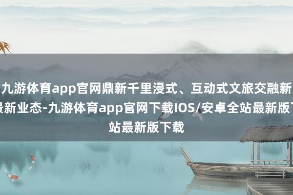 九游体育app官网鼎新千里浸式、互动式文旅交融新场景新业态-九游体育app官网下载IOS/安卓全站最新版下载