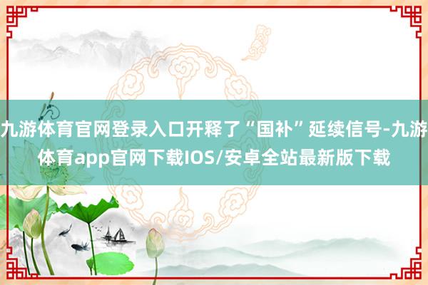 九游体育官网登录入口开释了“国补”延续信号-九游体育app官网下载IOS/安卓全站最新版下载