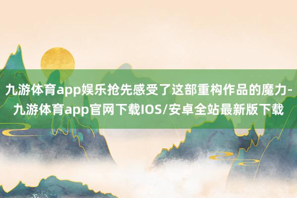 九游体育app娱乐抢先感受了这部重构作品的魔力-九游体育app官网下载IOS/安卓全站最新版下载