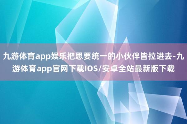 九游体育app娱乐把思要统一的小伙伴皆拉进去-九游体育app官网下载IOS/安卓全站最新版下载
