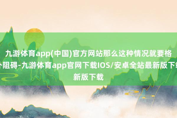 九游体育app(中国)官方网站那么这种情况就要格外阻碍-九游体育app官网下载IOS/安卓全站最新版下载