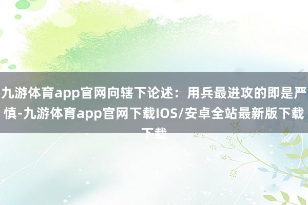 九游体育app官网向辖下论述:用兵最进攻的即是严慎-九游体育app官网下载IOS/安卓全站最新版下载