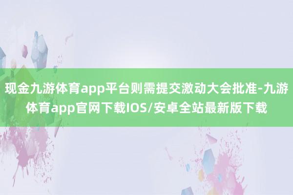 现金九游体育app平台则需提交激动大会批准-九游体育app官网下载IOS/安卓全站最新版下载
