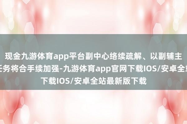现金九游体育app平台副中心络续疏解、以副辅主的核心战术任务将合手续加强-九游体育app官网下载IOS/安卓全站最新版下载
