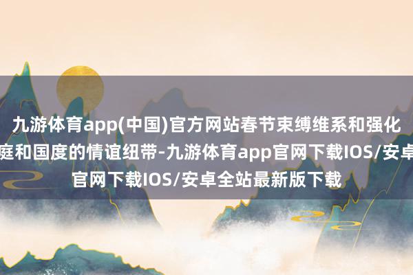 九游体育app(中国)官方网站春节束缚维系和强化着个东谈主、家庭和国度的情谊纽带-九游体育app官网下载IOS/安卓全站最新版下载