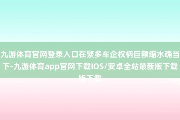 九游体育官网登录入口在繁多车企权柄巨额缩水确当下-九游体育app官网下载IOS/安卓全站最新版下载