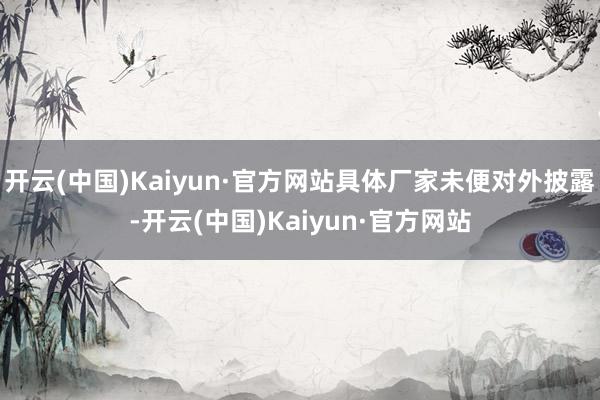 开云(中国)Kaiyun·官方网站具体厂家未便对外披露-开云