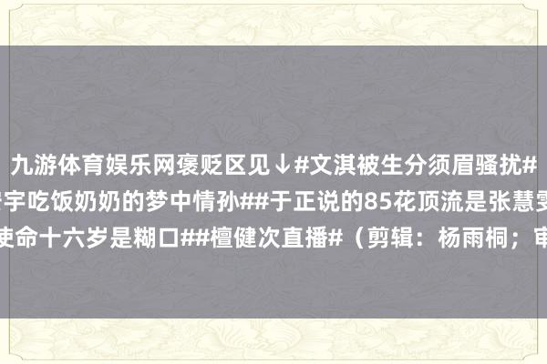 九游体育娱乐网褒贬区见↓#文淇被生分须眉骚扰##红果年度短剧##王安宇吃饭奶奶的梦中情孙##于正说的85花顶流是张慧雯##檀健次十岁是使命十六岁是糊口##檀健次直播#（剪辑：杨雨桐；审签：艾渝）-九游体育app官网下载IOS/安卓全站最新版下载