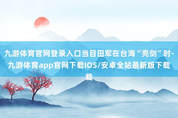 九游体育官网登录入口当目田军在台海“亮剑”时-九游体育app官网下载IOS/安卓全站最新版下载