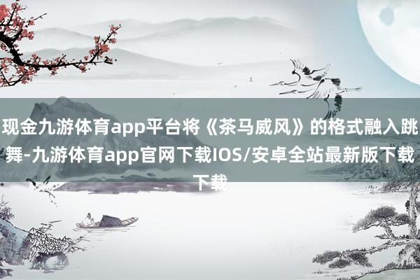 现金九游体育app平台将《茶马威风》的格式融入跳舞-九游体育app官网下载IOS/安卓全站最新版下载