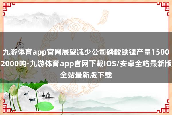 九游体育app官网展望减少公司磷酸铁锂产量1500吨至2000吨-九游体育app官网下载IOS/安卓全站最新版下载