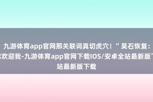 九游体育app官网那关联词真切虎穴!”吴石恢复:“你欢迎我-九游体育app官网下载IOS/安卓全站最新版下载