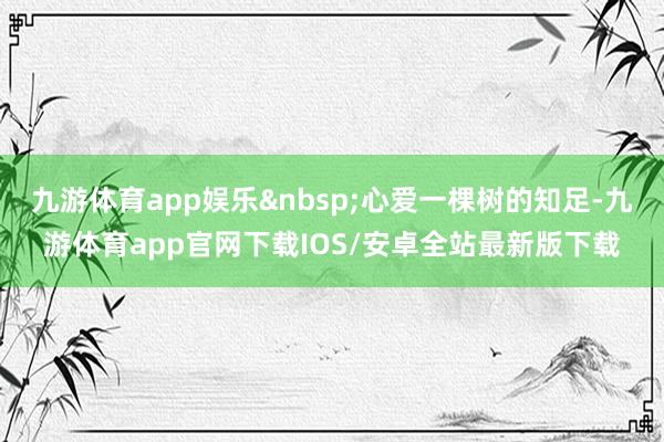九游体育app娱乐&nbsp;心爱一棵树的知足-九游体育app官网下载IOS/安卓全站最新版下载