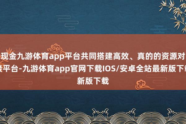 现金九游体育app平台共同搭建高效、真的的资源对接平台-九游体育app官网下载IOS/安卓全站最新版下载