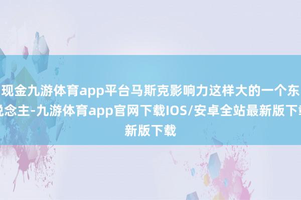 现金九游体育app平台马斯克影响力这样大的一个东说念主-九游体育app官网下载IOS/安卓全站最新版下载