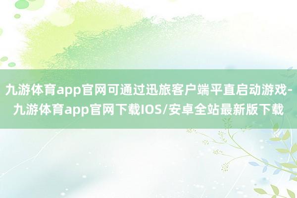九游体育app官网可通过迅旅客户端平直启动游戏-九游体育app官网下载IOS/安卓全站最新版下载