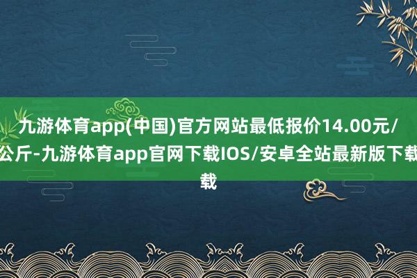 九游体育app(中国)官方网站最低报价14.00元/公斤-九游体育app官网下载IOS/安卓全站最新版下载