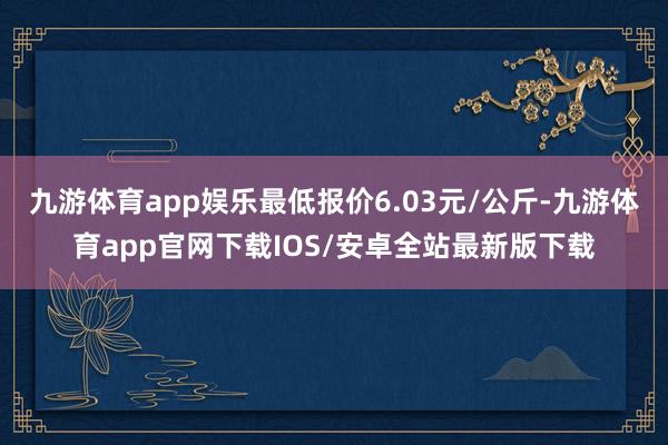 九游体育app娱乐最低报价6.03元/公斤-九游体育app官网下载IOS/安卓全站最新版下载