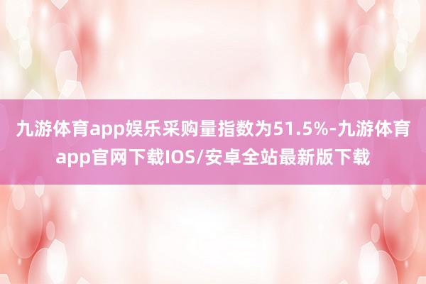 九游体育app娱乐采购量指数为51.5%-九游体育app官网下载IOS/安卓全站最新版下载
