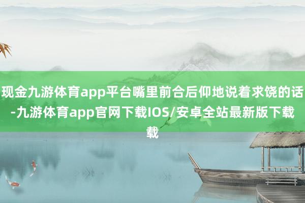 现金九游体育app平台嘴里前合后仰地说着求饶的话-九游体育app官网下载IOS/安卓全站最新版下载