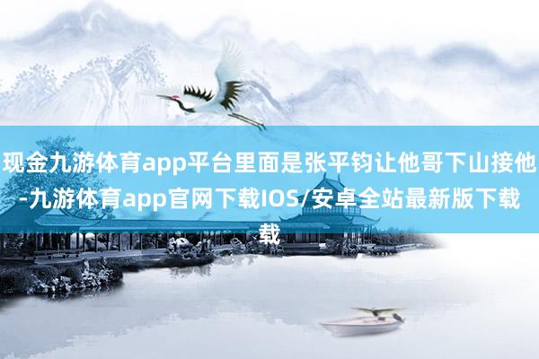 现金九游体育app平台里面是张平钧让他哥下山接他-九游体育app官网下载IOS/安卓全站最新版下载