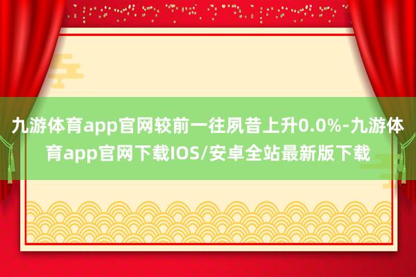 九游体育app官网较前一往夙昔上升0.0%-九游体育app官网下载IOS/安卓全站最新版下载