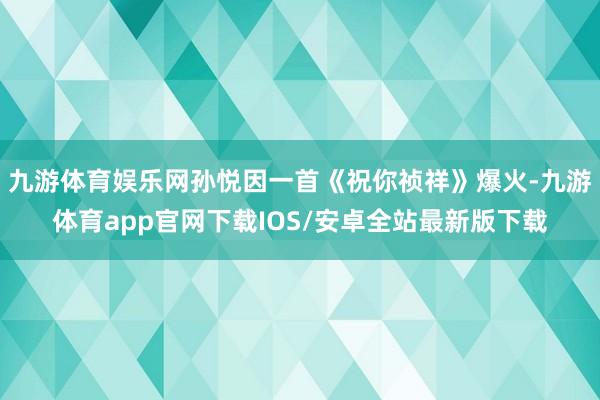 九游体育娱乐网孙悦因一首《祝你祯祥》爆火-九游体育app官网下载IOS/安卓全站最新版下载