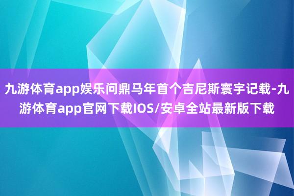 九游体育app娱乐问鼎马年首个吉尼斯寰宇记载-九游体育app官网下载IOS/安卓全站最新版下载