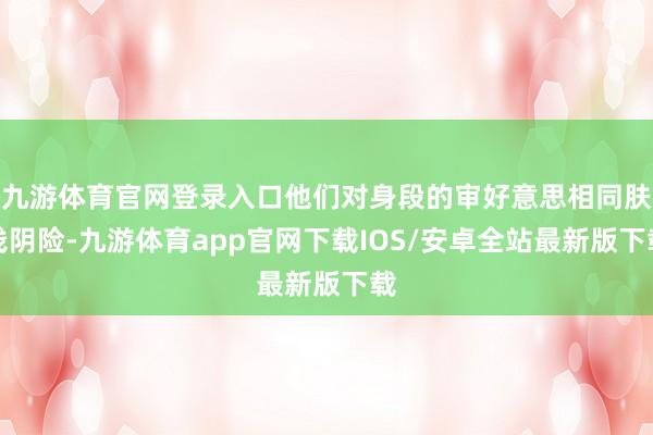 九游体育官网登录入口他们对身段的审好意思相同肤浅阴险-九游体育app官网下载IOS/安卓全站最新版下载