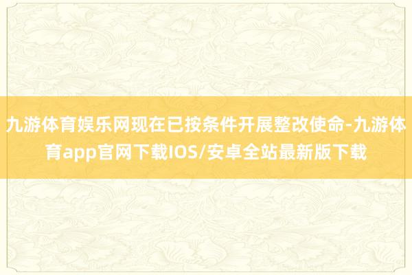 九游体育娱乐网现在已按条件开展整改使命-九游体育app官网下载IOS/安卓全站最新版下载