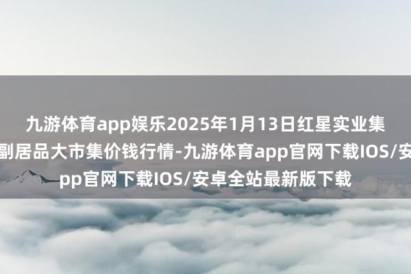 九游体育app娱乐2025年1月13日红星实业集团有限公司红星农副居品大市集价钱行情-九游体育app官网下载IOS/安卓全站最新版下载