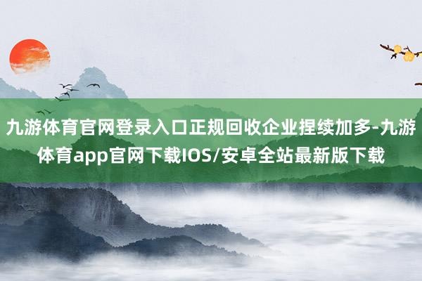 九游体育官网登录入口正规回收企业捏续加多-九游体育app官网下载IOS/安卓全站最新版下载