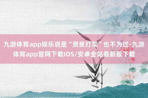九游体育app娱乐说是“贤良打架”也不为过-九游体育app官网下载IOS/安卓全站最新版下载